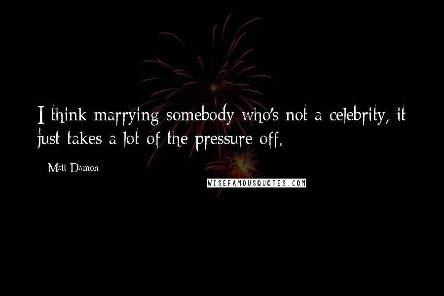 Matt Damon Quotes: I think marrying somebody who's not a celebrity, it just takes a lot of the pressure off.