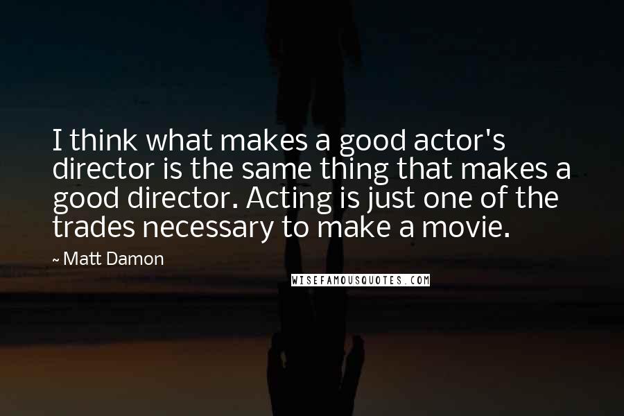 Matt Damon Quotes: I think what makes a good actor's director is the same thing that makes a good director. Acting is just one of the trades necessary to make a movie.