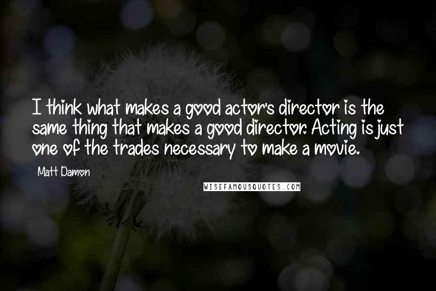 Matt Damon Quotes: I think what makes a good actor's director is the same thing that makes a good director. Acting is just one of the trades necessary to make a movie.