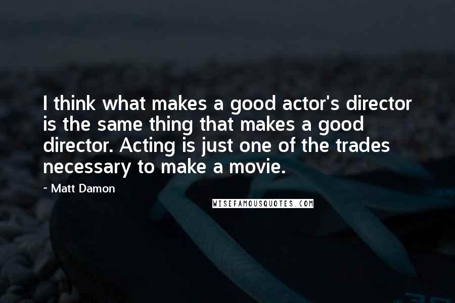 Matt Damon Quotes: I think what makes a good actor's director is the same thing that makes a good director. Acting is just one of the trades necessary to make a movie.