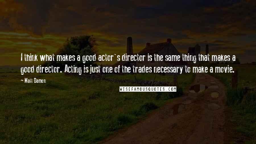 Matt Damon Quotes: I think what makes a good actor's director is the same thing that makes a good director. Acting is just one of the trades necessary to make a movie.