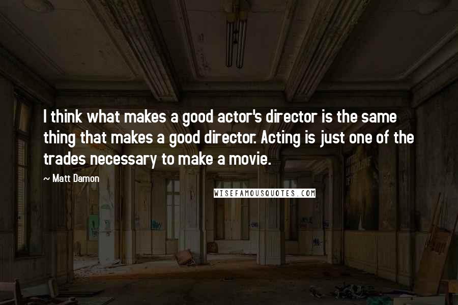 Matt Damon Quotes: I think what makes a good actor's director is the same thing that makes a good director. Acting is just one of the trades necessary to make a movie.