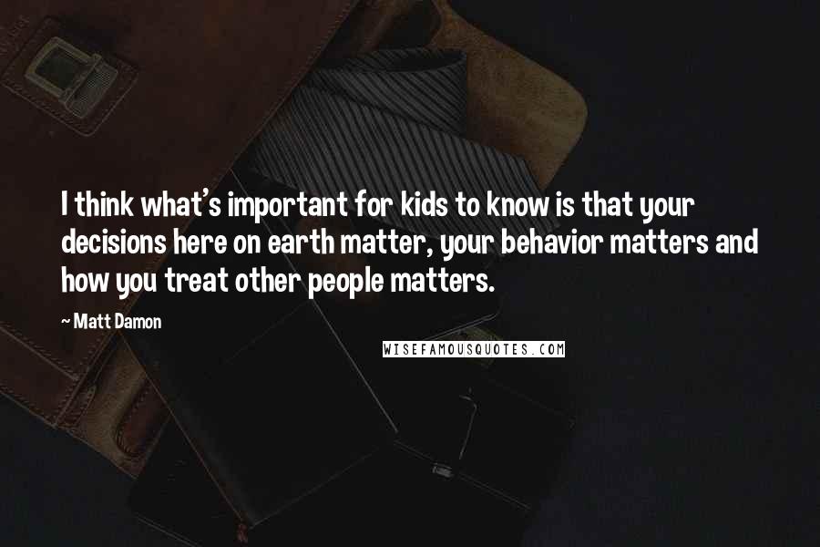 Matt Damon Quotes: I think what's important for kids to know is that your decisions here on earth matter, your behavior matters and how you treat other people matters.