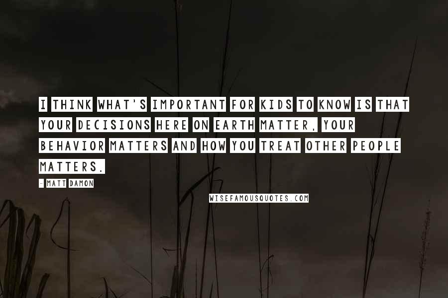 Matt Damon Quotes: I think what's important for kids to know is that your decisions here on earth matter, your behavior matters and how you treat other people matters.