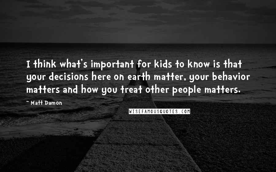 Matt Damon Quotes: I think what's important for kids to know is that your decisions here on earth matter, your behavior matters and how you treat other people matters.