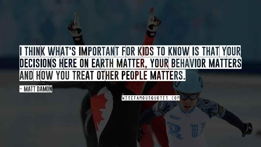Matt Damon Quotes: I think what's important for kids to know is that your decisions here on earth matter, your behavior matters and how you treat other people matters.