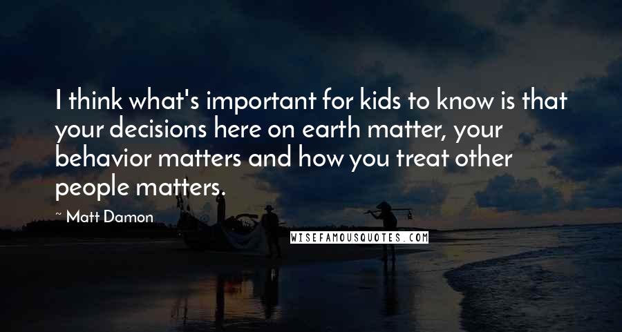Matt Damon Quotes: I think what's important for kids to know is that your decisions here on earth matter, your behavior matters and how you treat other people matters.
