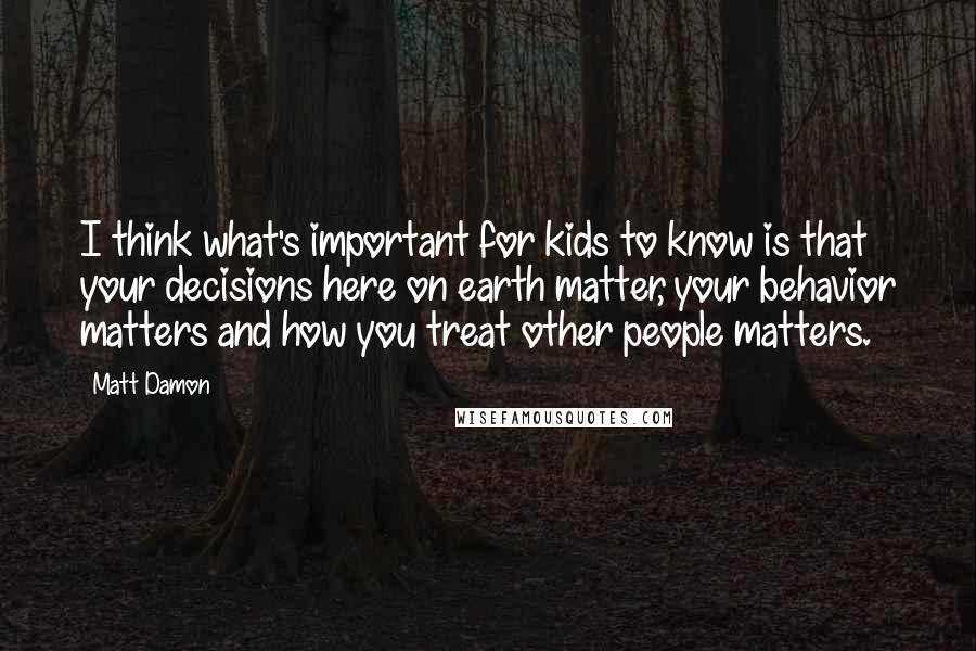 Matt Damon Quotes: I think what's important for kids to know is that your decisions here on earth matter, your behavior matters and how you treat other people matters.
