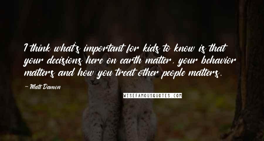 Matt Damon Quotes: I think what's important for kids to know is that your decisions here on earth matter, your behavior matters and how you treat other people matters.