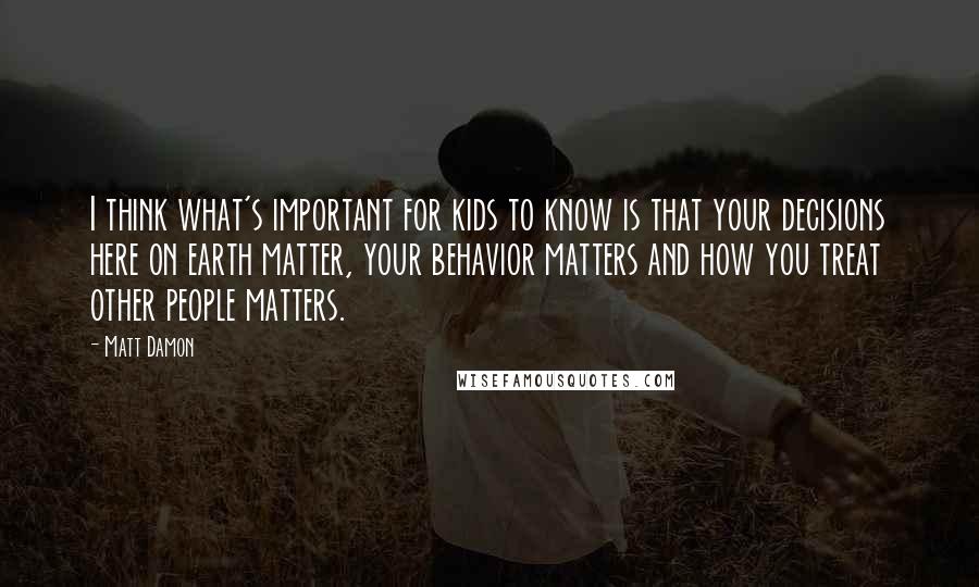 Matt Damon Quotes: I think what's important for kids to know is that your decisions here on earth matter, your behavior matters and how you treat other people matters.