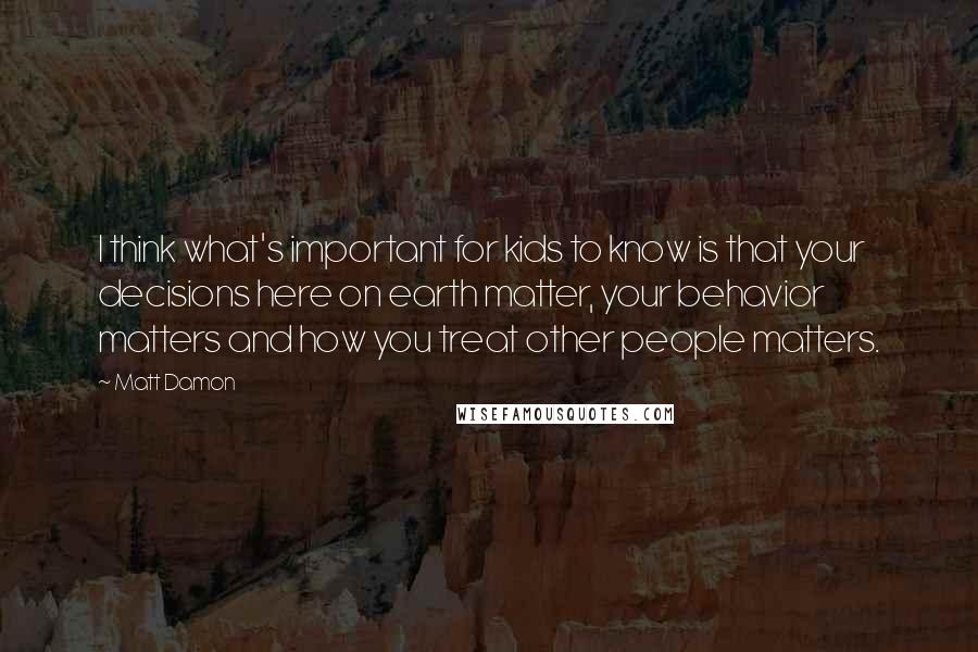 Matt Damon Quotes: I think what's important for kids to know is that your decisions here on earth matter, your behavior matters and how you treat other people matters.
