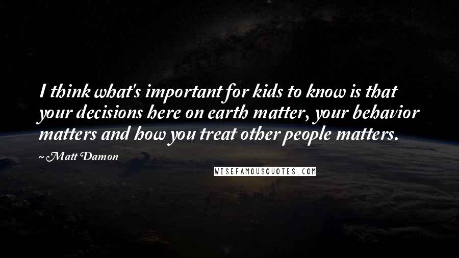Matt Damon Quotes: I think what's important for kids to know is that your decisions here on earth matter, your behavior matters and how you treat other people matters.