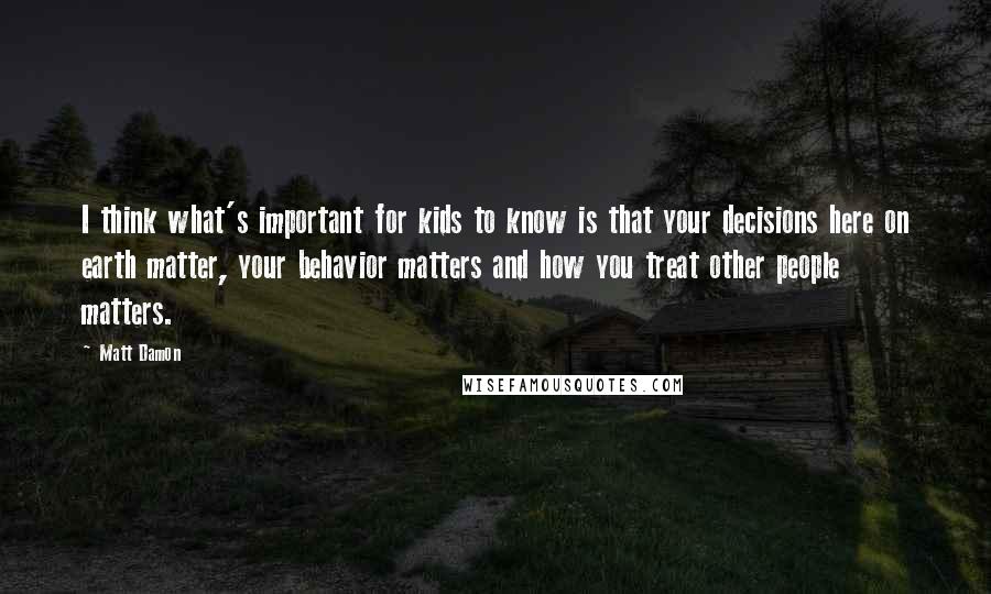 Matt Damon Quotes: I think what's important for kids to know is that your decisions here on earth matter, your behavior matters and how you treat other people matters.