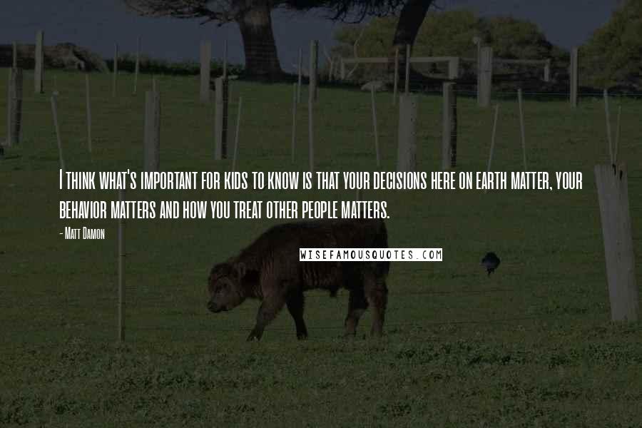 Matt Damon Quotes: I think what's important for kids to know is that your decisions here on earth matter, your behavior matters and how you treat other people matters.