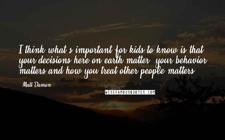 Matt Damon Quotes: I think what's important for kids to know is that your decisions here on earth matter, your behavior matters and how you treat other people matters.