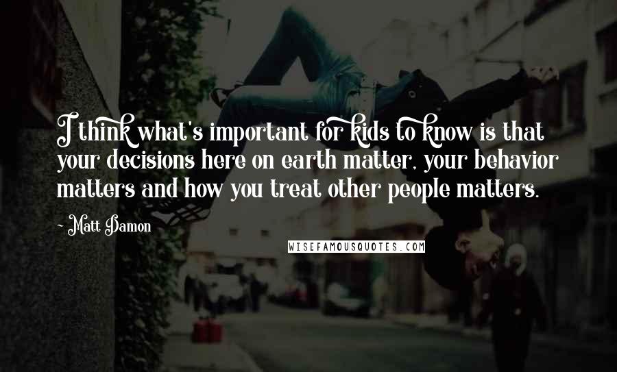 Matt Damon Quotes: I think what's important for kids to know is that your decisions here on earth matter, your behavior matters and how you treat other people matters.