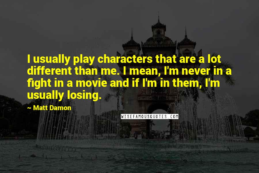 Matt Damon Quotes: I usually play characters that are a lot different than me. I mean, I'm never in a fight in a movie and if I'm in them, I'm usually losing.
