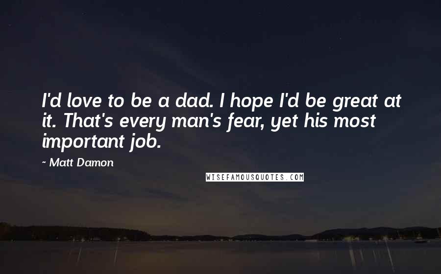 Matt Damon Quotes: I'd love to be a dad. I hope I'd be great at it. That's every man's fear, yet his most important job.