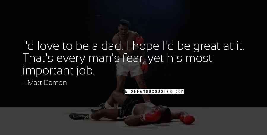 Matt Damon Quotes: I'd love to be a dad. I hope I'd be great at it. That's every man's fear, yet his most important job.