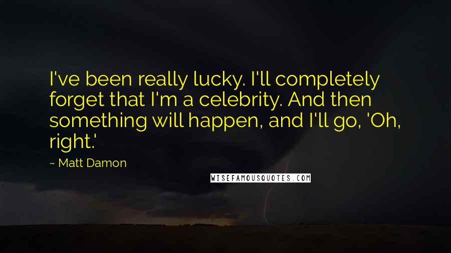 Matt Damon Quotes: I've been really lucky. I'll completely forget that I'm a celebrity. And then something will happen, and I'll go, 'Oh, right.'