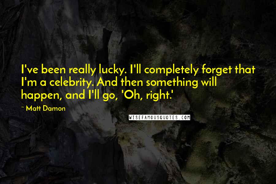 Matt Damon Quotes: I've been really lucky. I'll completely forget that I'm a celebrity. And then something will happen, and I'll go, 'Oh, right.'