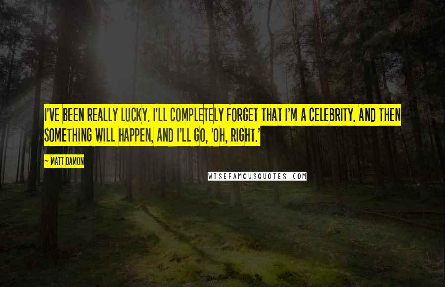 Matt Damon Quotes: I've been really lucky. I'll completely forget that I'm a celebrity. And then something will happen, and I'll go, 'Oh, right.'