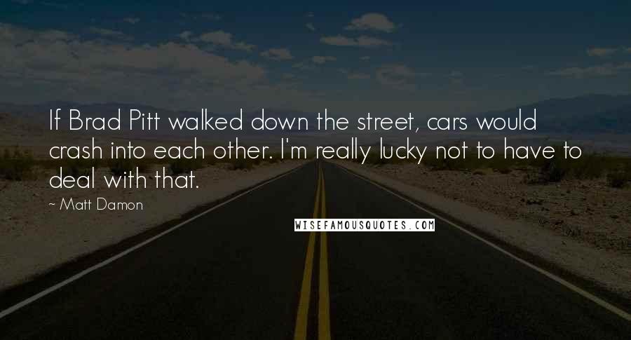 Matt Damon Quotes: If Brad Pitt walked down the street, cars would crash into each other. I'm really lucky not to have to deal with that.