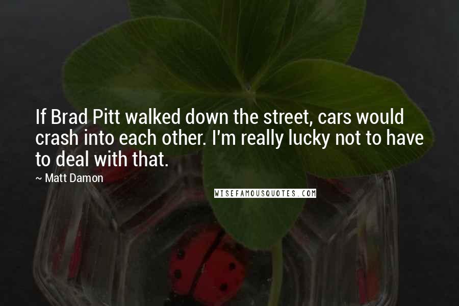 Matt Damon Quotes: If Brad Pitt walked down the street, cars would crash into each other. I'm really lucky not to have to deal with that.
