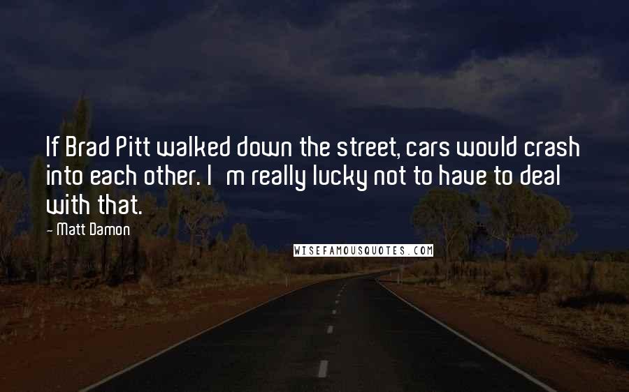 Matt Damon Quotes: If Brad Pitt walked down the street, cars would crash into each other. I'm really lucky not to have to deal with that.