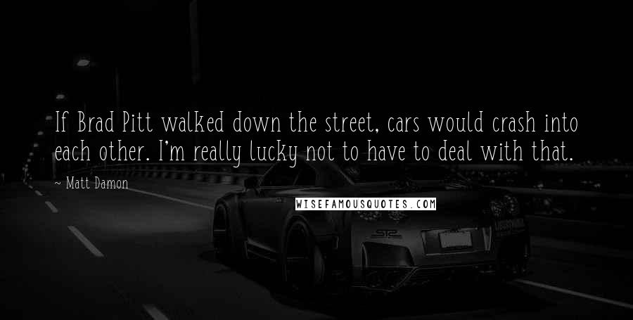 Matt Damon Quotes: If Brad Pitt walked down the street, cars would crash into each other. I'm really lucky not to have to deal with that.