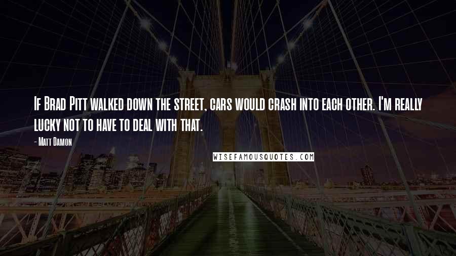 Matt Damon Quotes: If Brad Pitt walked down the street, cars would crash into each other. I'm really lucky not to have to deal with that.