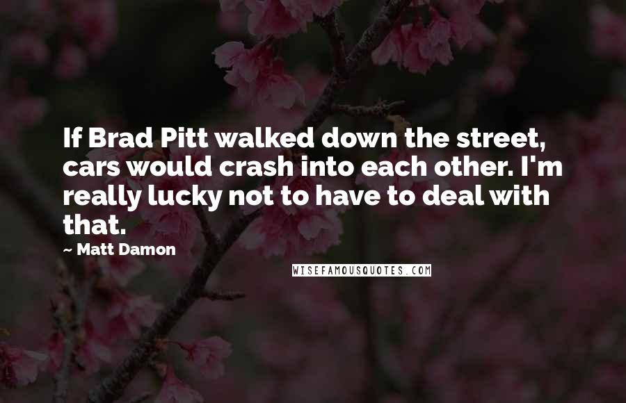 Matt Damon Quotes: If Brad Pitt walked down the street, cars would crash into each other. I'm really lucky not to have to deal with that.