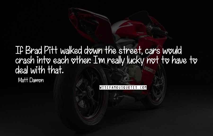 Matt Damon Quotes: If Brad Pitt walked down the street, cars would crash into each other. I'm really lucky not to have to deal with that.