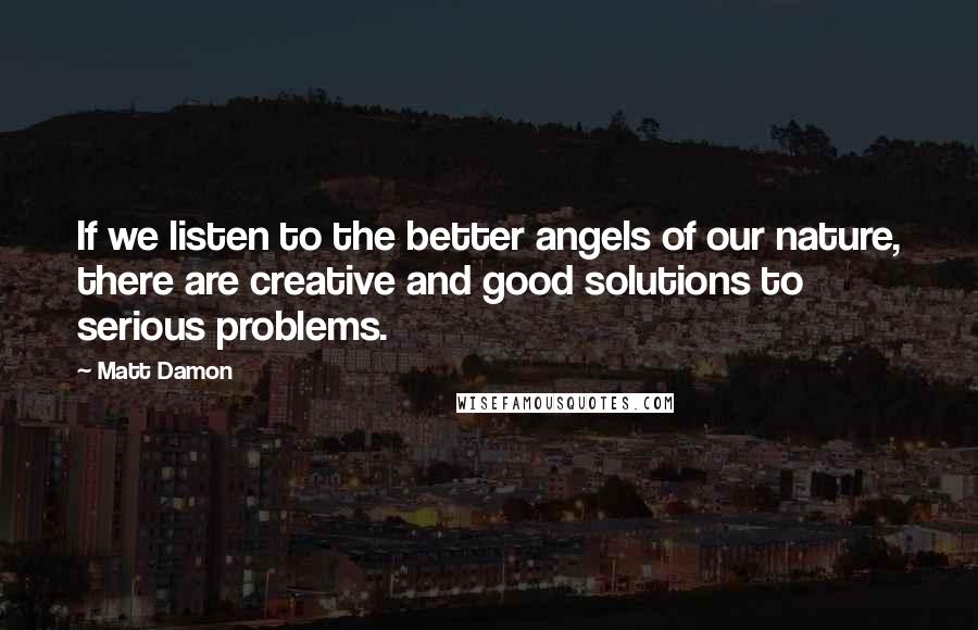 Matt Damon Quotes: If we listen to the better angels of our nature, there are creative and good solutions to serious problems.