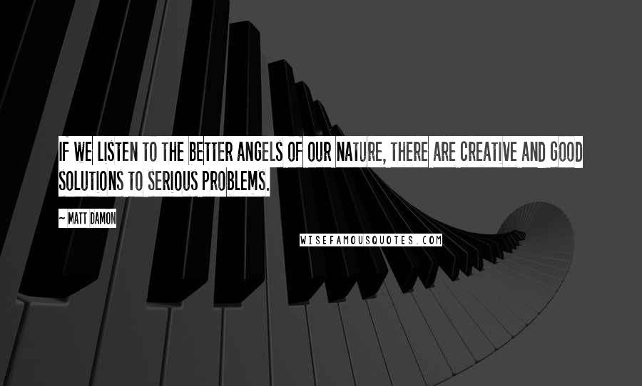 Matt Damon Quotes: If we listen to the better angels of our nature, there are creative and good solutions to serious problems.