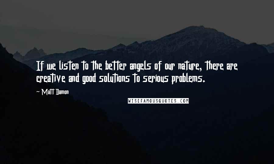 Matt Damon Quotes: If we listen to the better angels of our nature, there are creative and good solutions to serious problems.