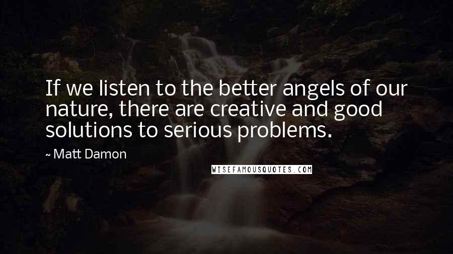 Matt Damon Quotes: If we listen to the better angels of our nature, there are creative and good solutions to serious problems.