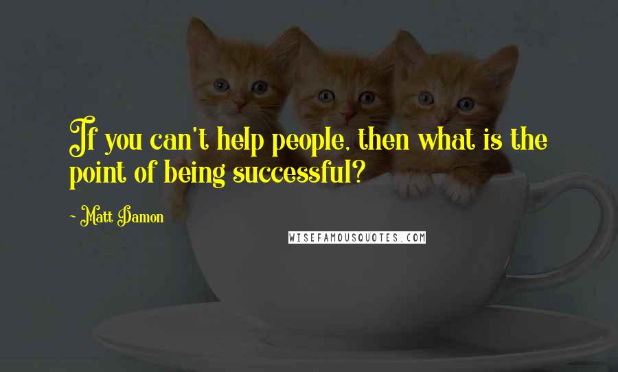 Matt Damon Quotes: If you can't help people, then what is the point of being successful?