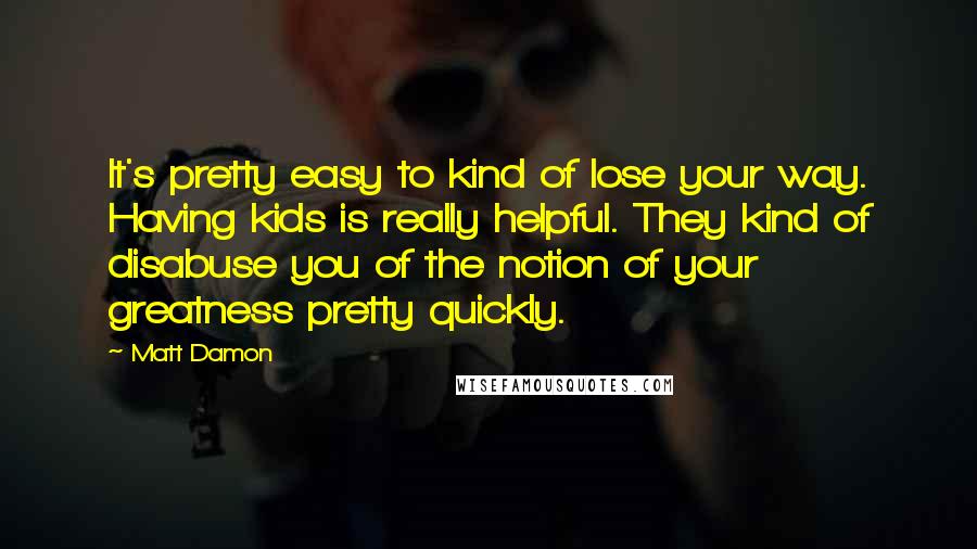 Matt Damon Quotes: It's pretty easy to kind of lose your way. Having kids is really helpful. They kind of disabuse you of the notion of your greatness pretty quickly.