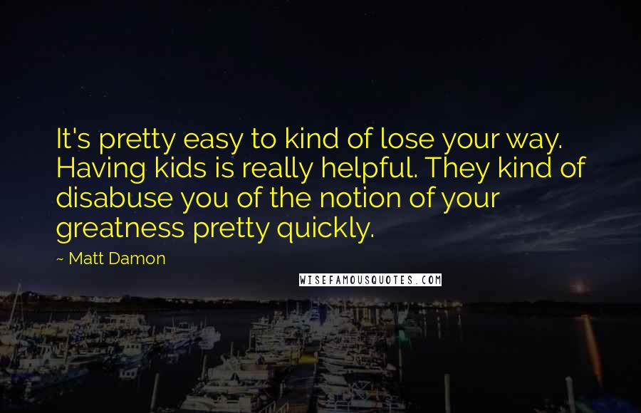 Matt Damon Quotes: It's pretty easy to kind of lose your way. Having kids is really helpful. They kind of disabuse you of the notion of your greatness pretty quickly.