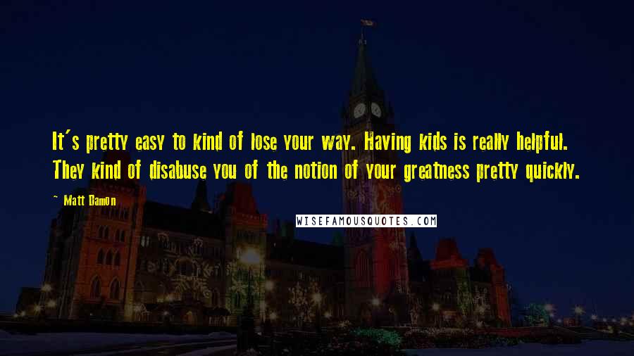 Matt Damon Quotes: It's pretty easy to kind of lose your way. Having kids is really helpful. They kind of disabuse you of the notion of your greatness pretty quickly.