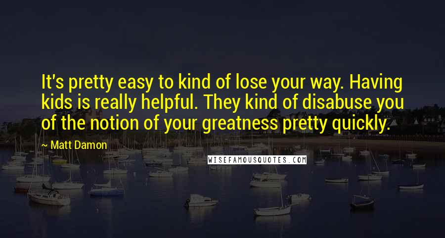 Matt Damon Quotes: It's pretty easy to kind of lose your way. Having kids is really helpful. They kind of disabuse you of the notion of your greatness pretty quickly.