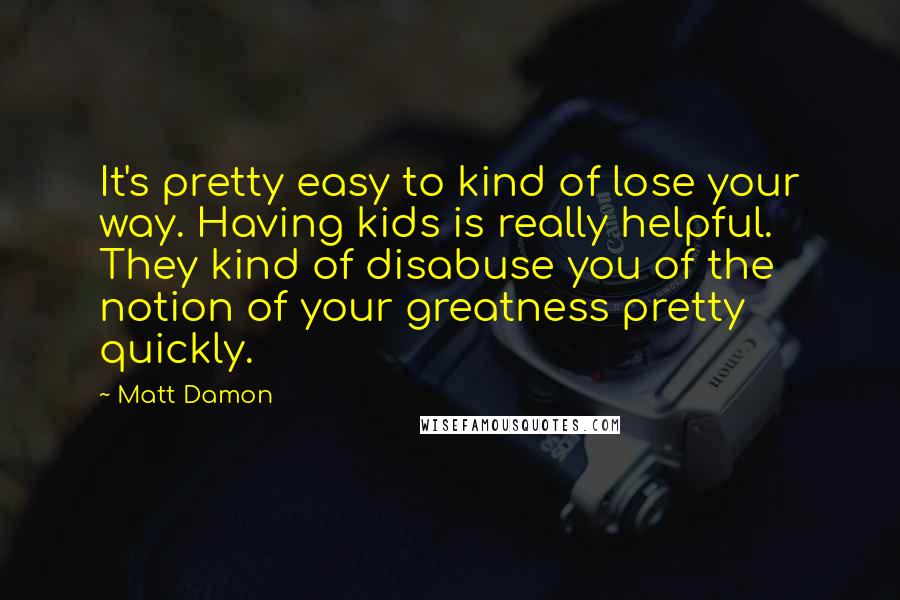 Matt Damon Quotes: It's pretty easy to kind of lose your way. Having kids is really helpful. They kind of disabuse you of the notion of your greatness pretty quickly.