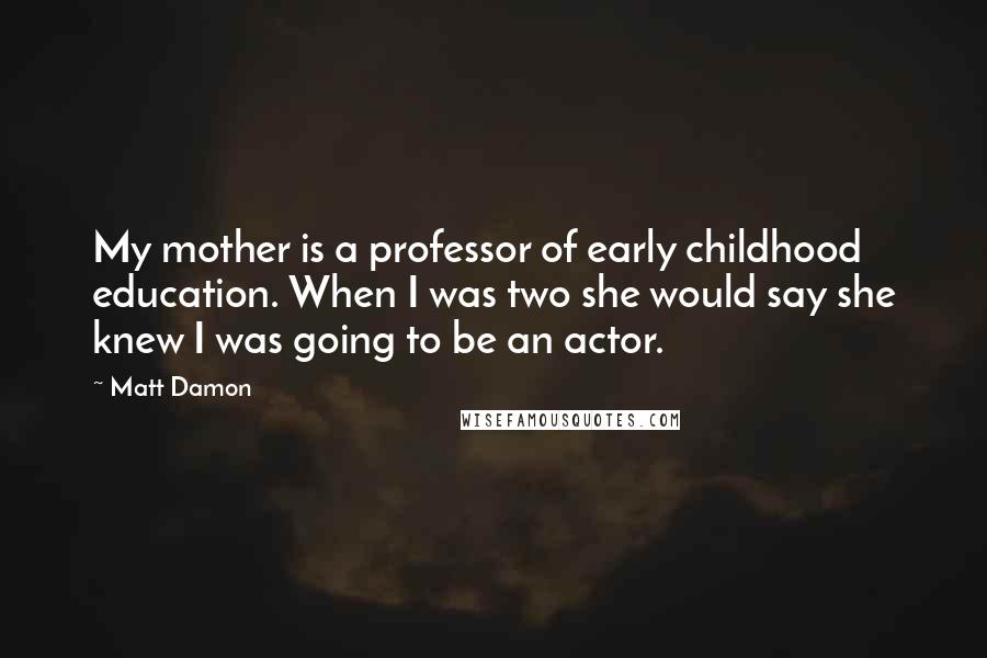 Matt Damon Quotes: My mother is a professor of early childhood education. When I was two she would say she knew I was going to be an actor.