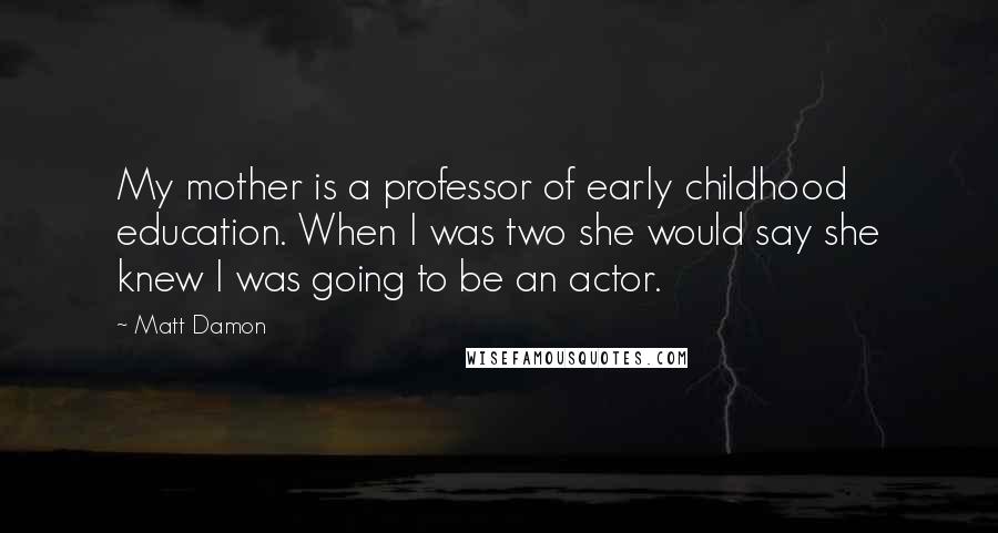 Matt Damon Quotes: My mother is a professor of early childhood education. When I was two she would say she knew I was going to be an actor.
