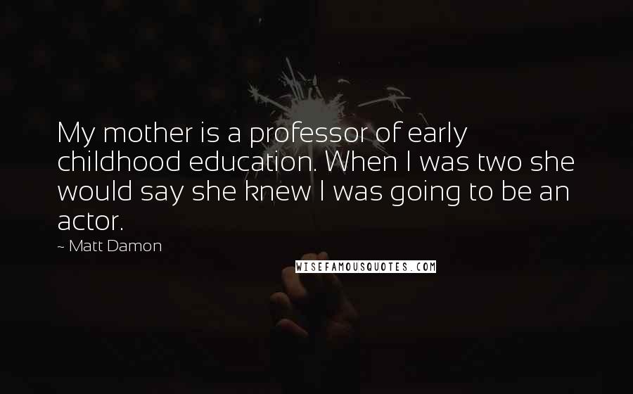 Matt Damon Quotes: My mother is a professor of early childhood education. When I was two she would say she knew I was going to be an actor.