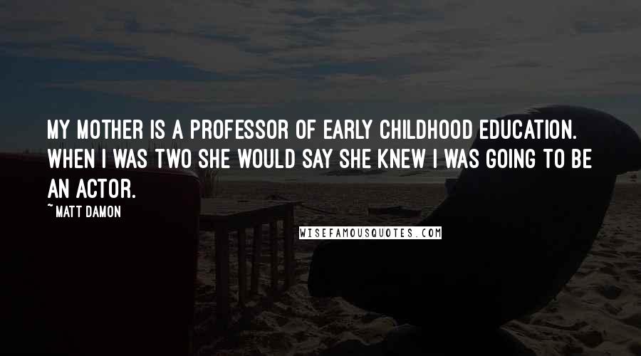 Matt Damon Quotes: My mother is a professor of early childhood education. When I was two she would say she knew I was going to be an actor.