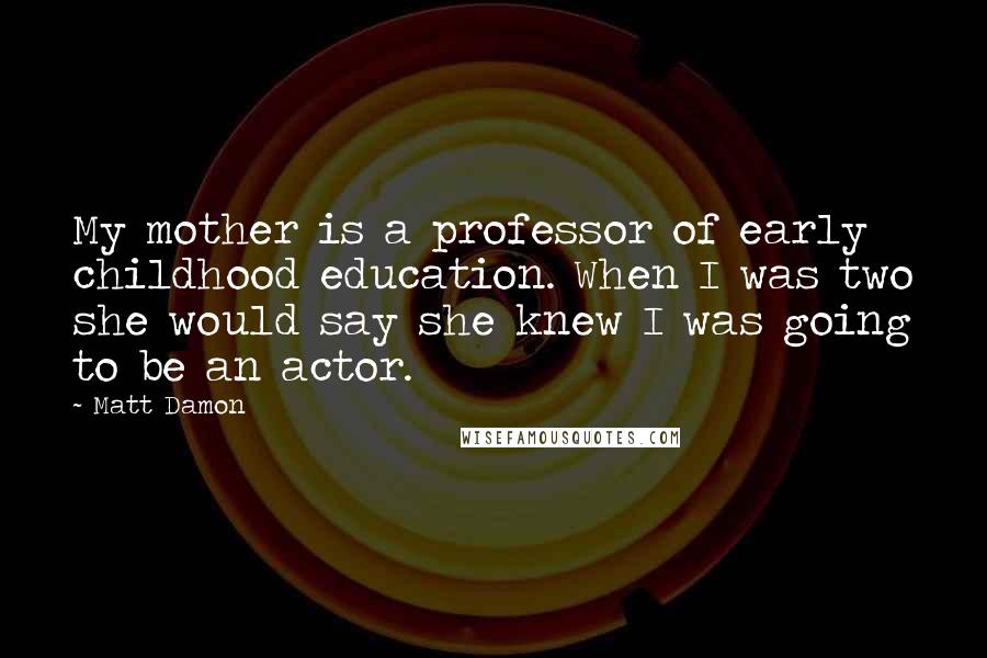 Matt Damon Quotes: My mother is a professor of early childhood education. When I was two she would say she knew I was going to be an actor.