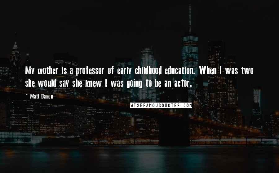 Matt Damon Quotes: My mother is a professor of early childhood education. When I was two she would say she knew I was going to be an actor.