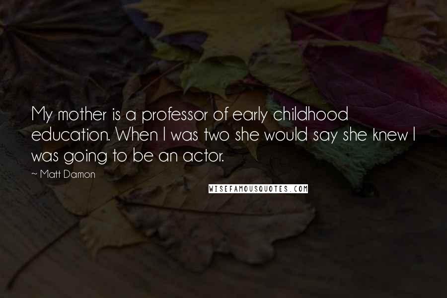 Matt Damon Quotes: My mother is a professor of early childhood education. When I was two she would say she knew I was going to be an actor.